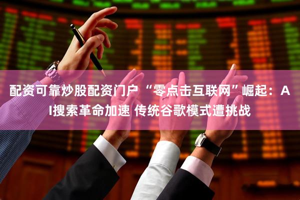 配资可靠炒股配资门户 “零点击互联网”崛起：AI搜索革命加速 传统谷歌模式遭挑战