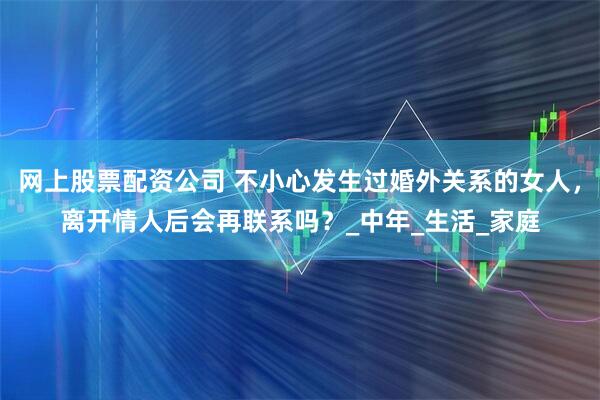 网上股票配资公司 不小心发生过婚外关系的女人，离开情人后会再联系吗？_中年_生活_家庭