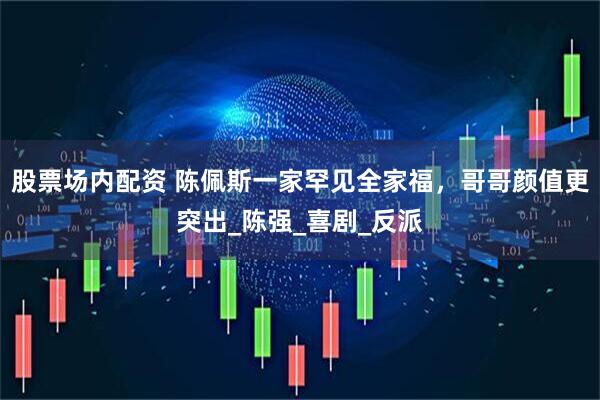 股票场内配资 陈佩斯一家罕见全家福，哥哥颜值更突出_陈强_喜剧_反派