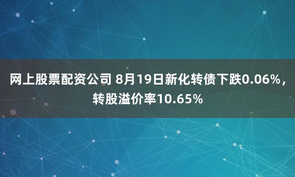 网上股票配资公司 8月19日新化转债下跌0.06%，转股溢价率10.65%