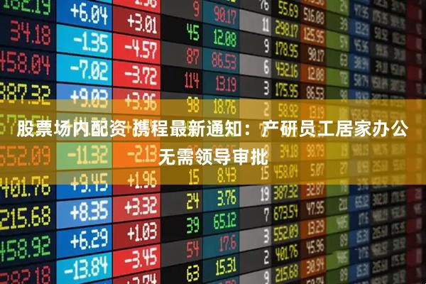 股票场内配资 携程最新通知：产研员工居家办公无需领导审批