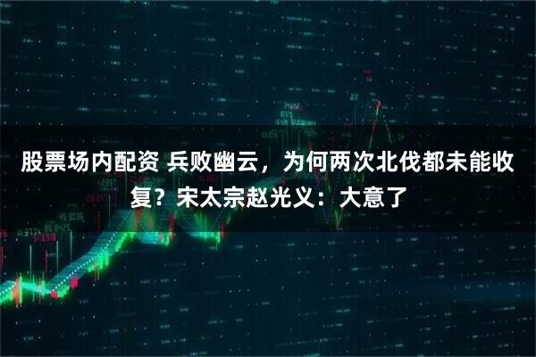 股票场内配资 兵败幽云，为何两次北伐都未能收复？宋太宗赵光义：大意了