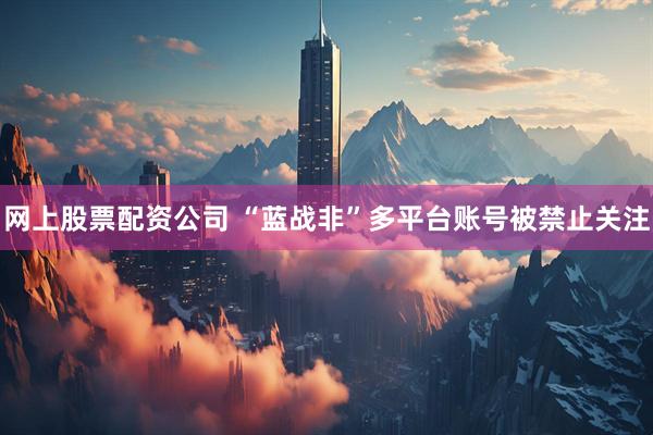 网上股票配资公司 “蓝战非”多平台账号被禁止关注
