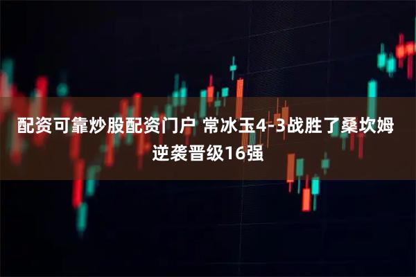 配资可靠炒股配资门户 常冰玉4-3战胜了桑坎姆 逆袭晋级16强