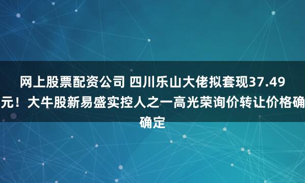 网上股票配资公司 四川乐山大佬拟套现37.49亿元！大牛股新易盛实控人之一高光荣询价转让价格确定