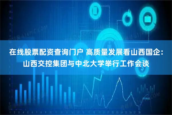在线股票配资查询门户 高质量发展看山西国企：山西交控集团与中北大学举行工作会谈