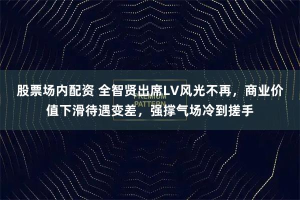股票场内配资 全智贤出席LV风光不再，商业价值下滑待遇变差，强撑气场冷到搓手