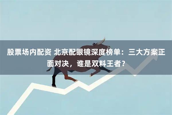 股票场内配资 北京配眼镜深度榜单：三大方案正面对决，谁是双料王者？