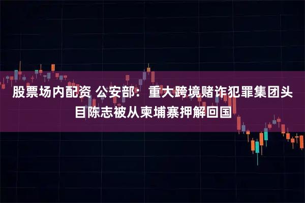 股票场内配资 公安部：重大跨境赌诈犯罪集团头目陈志被从柬埔寨押解回国