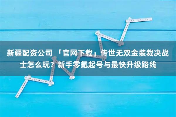 新疆配资公司 「官网下载」传世无双金装裁决战士怎么玩？新手零氪起号与最快升级路线